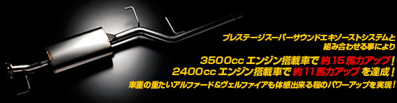 プレステージスーパーサウンドエキゾーストシステムと 組み合わせる事により3500ccエンジン搭載車で約15馬力アップ！ 2400ccエンジン搭載車で約11馬力アップを達成！車重の重たいヴェルファイア＆ヴェルファイアも体感出来る程のパワーアップを実現！ 