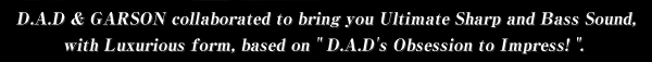 D.A.D & GARSON collaborated to bring you Ultimate Sharp and Bass Sound, with Luxurious form, based on "D.A.D's Obsession to Impress!". 