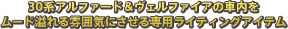 30系アルファード＆ヴェルファイアの車内をムード溢れる雰囲気にさせる専用ライティングアイテム