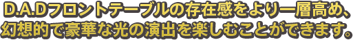 D.A.Dフロントテーブルの存在感をより一層高め、幻想的で豪華な光の演出を楽しむことができます。