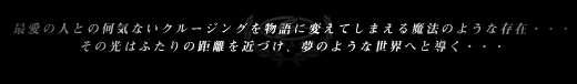 最愛の人との何気ないクルージングを物語に変えてしまえる魔法のような存在・・・ その光はふたりの距離を近づけ、夢のような世界へと導く・・・