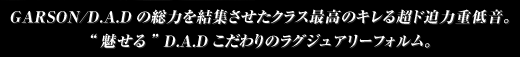 GARSON/D.A.Dの総力を結集させたクラス最高のキレる超ド迫力重低音。“魅せる” D.A.Dこだわりのラグジュアリーフォルム。