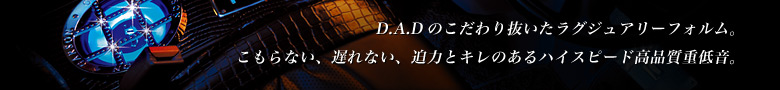 D.A.Dのこだわり抜いたラグジュアリーフォルム。こもらない、遅れない、迫力とキレのあるハイスピード高品質重低音。