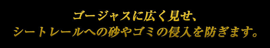 ゴージャスに広く見せ、シートレールへの砂やゴミの侵入を防ぎます。