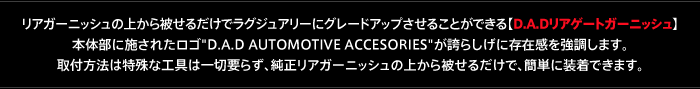 リアガーニッシュの上から被せるだけでラグジュアリーにグレードアップさせることができる【D.A.Dリアゲートガーニッシュ】
本体部に施されたロゴ