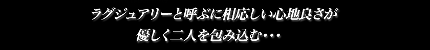 ラグジュアリーと呼ぶに相応しい心地よさが優しく二人を包み込む…